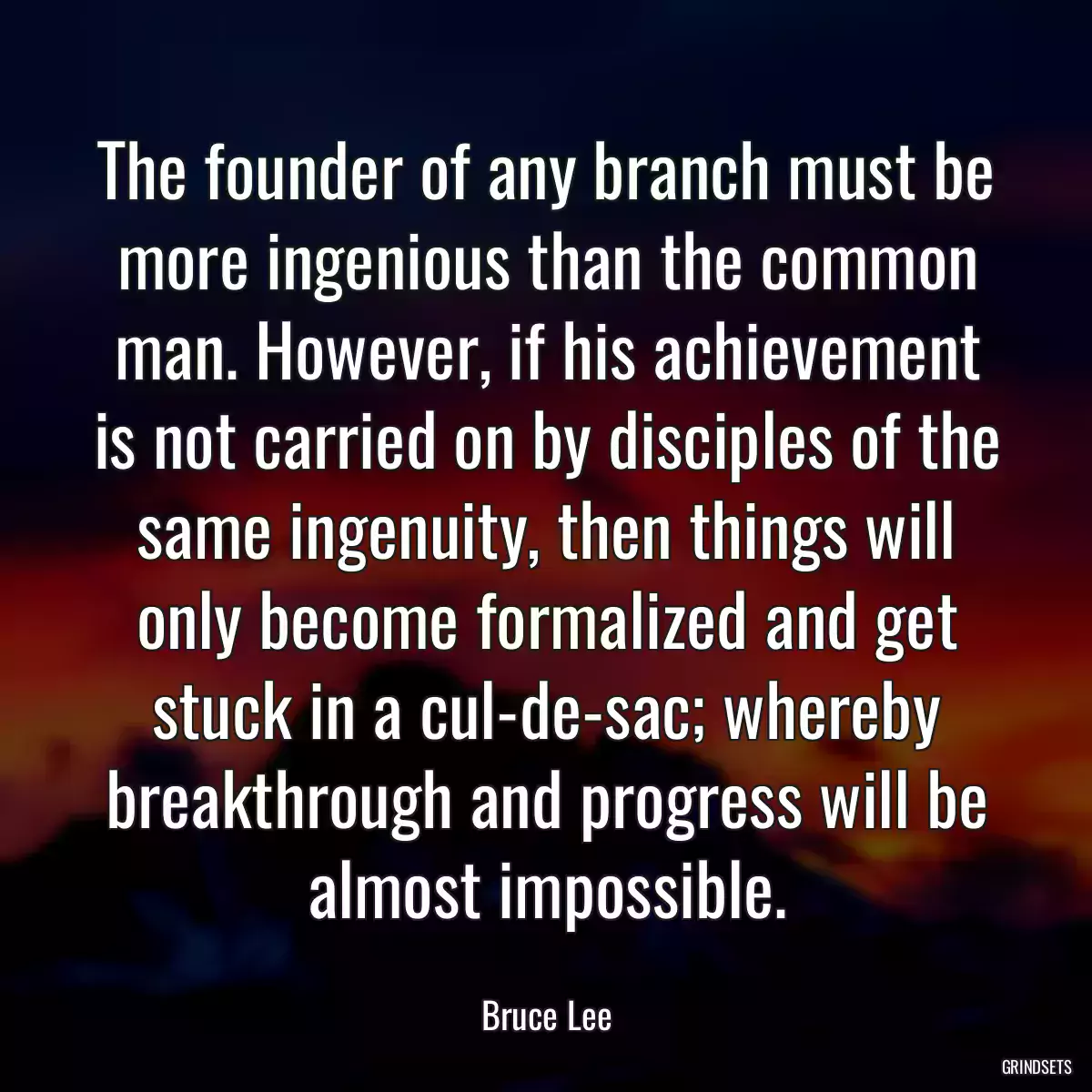 The founder of any branch must be more ingenious than the common man. However, if his achievement is not carried on by disciples of the same ingenuity, then things will only become formalized and get stuck in a cul-de-sac; whereby breakthrough and progress will be almost impossible.