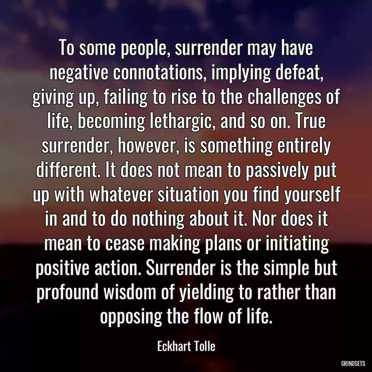 To some people, surrender may have negative connotations, implying defeat, giving up, failing to rise to the challenges of life, becoming lethargic, and so on. True surrender, however, is something entirely different. It does not mean to passively put up with whatever situation you find yourself in and to do nothing about it. Nor does it mean to cease making plans or initiating positive action. Surrender is the simple but profound wisdom of yielding to rather than opposing the flow of life.