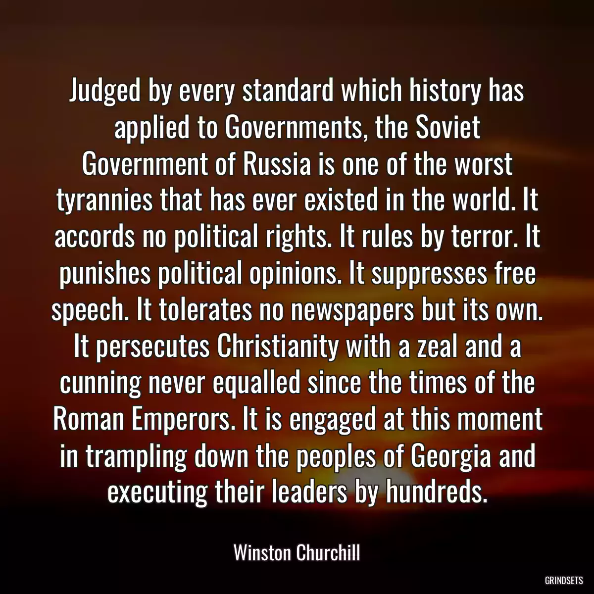 Judged by every standard which history has applied to Governments, the Soviet Government of Russia is one of the worst tyrannies that has ever existed in the world. It accords no political rights. It rules by terror. It punishes political opinions. It suppresses free speech. It tolerates no newspapers but its own. It persecutes Christianity with a zeal and a cunning never equalled since the times of the Roman Emperors. It is engaged at this moment in trampling down the peoples of Georgia and executing their leaders by hundreds.