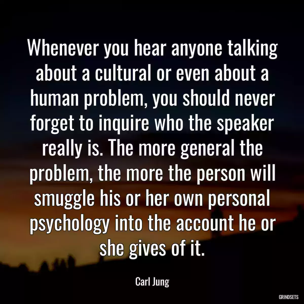 Whenever you hear anyone talking about a cultural or even about a human problem, you should never forget to inquire who the speaker really is. The more general the problem, the more the person will smuggle his or her own personal psychology into the account he or she gives of it.