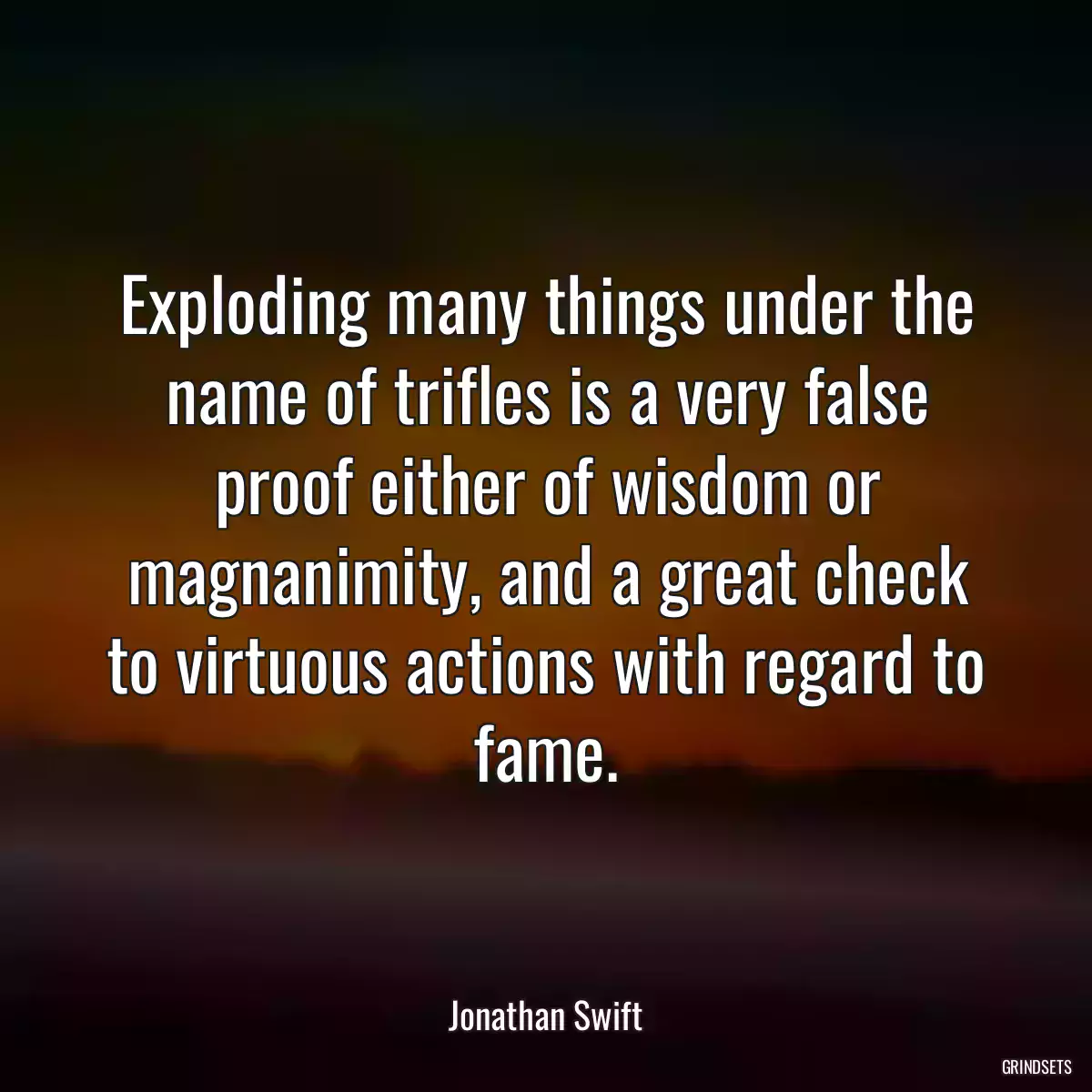 Exploding many things under the name of trifles is a very false proof either of wisdom or magnanimity, and a great check to virtuous actions with regard to fame.