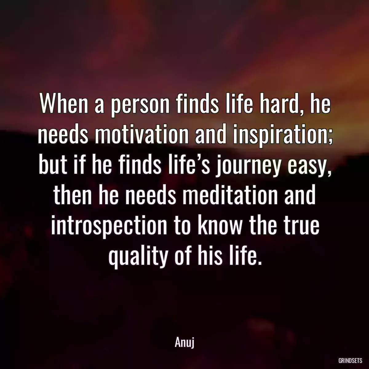 When a person finds life hard, he needs motivation and inspiration; but if he finds life’s journey easy, then he needs meditation and introspection to know the true quality of his life.