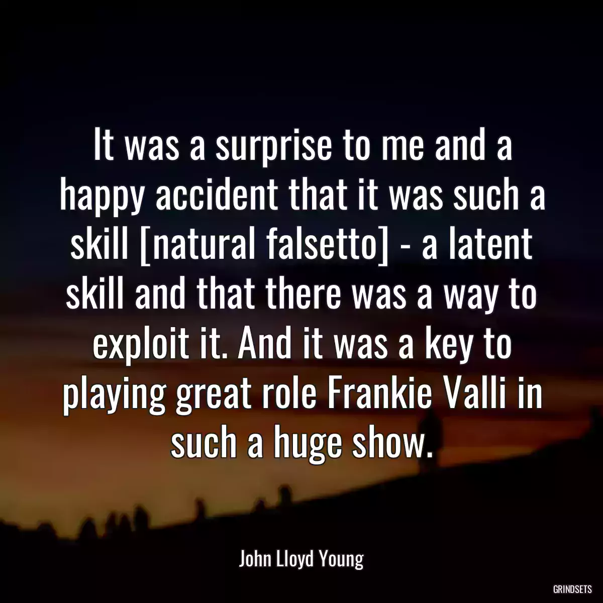 It was a surprise to me and a happy accident that it was such a skill [natural falsetto] - a latent skill and that there was a way to exploit it. And it was a key to playing great role Frankie Valli in such a huge show.