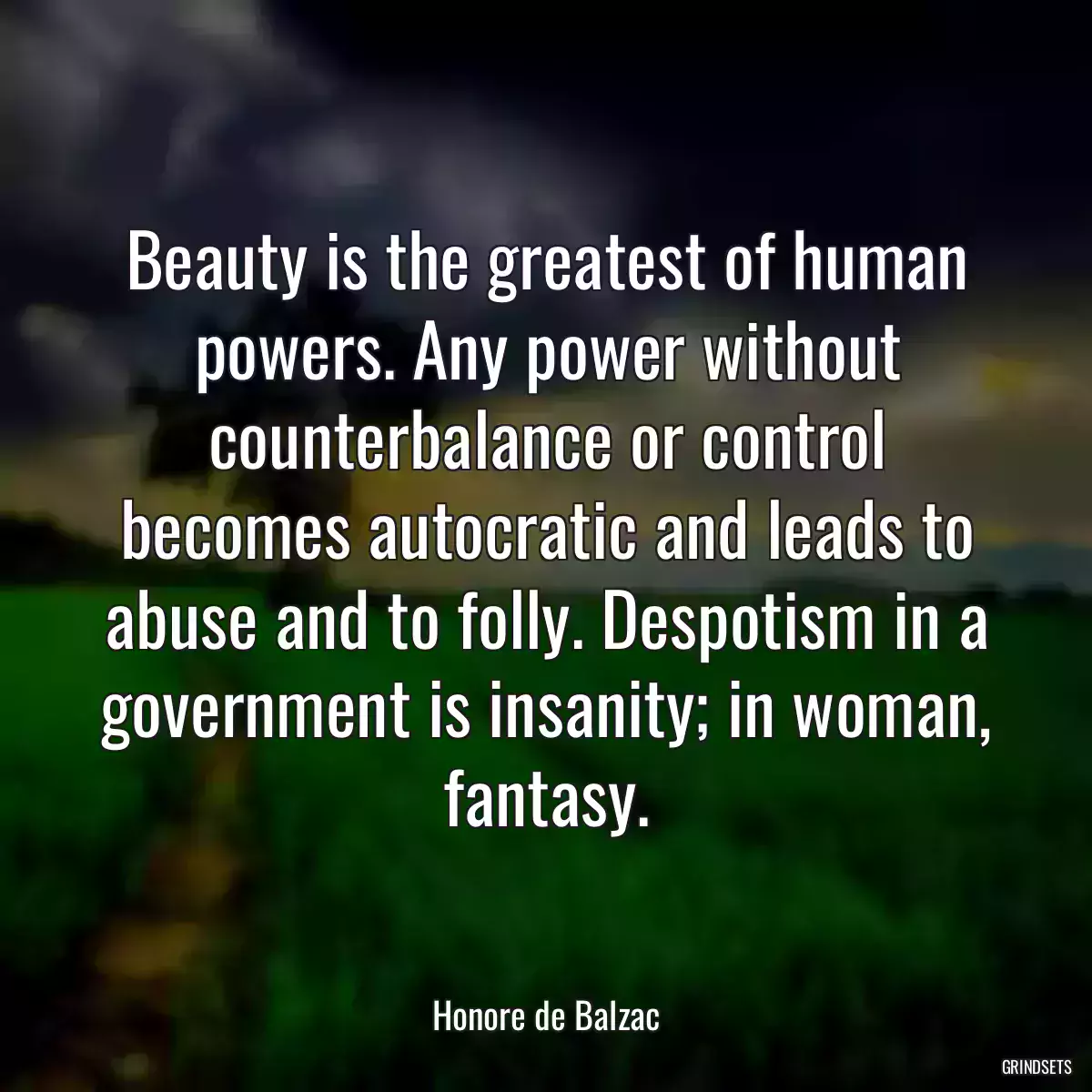 Beauty is the greatest of human powers. Any power without counterbalance or control becomes autocratic and leads to abuse and to folly. Despotism in a government is insanity; in woman, fantasy.