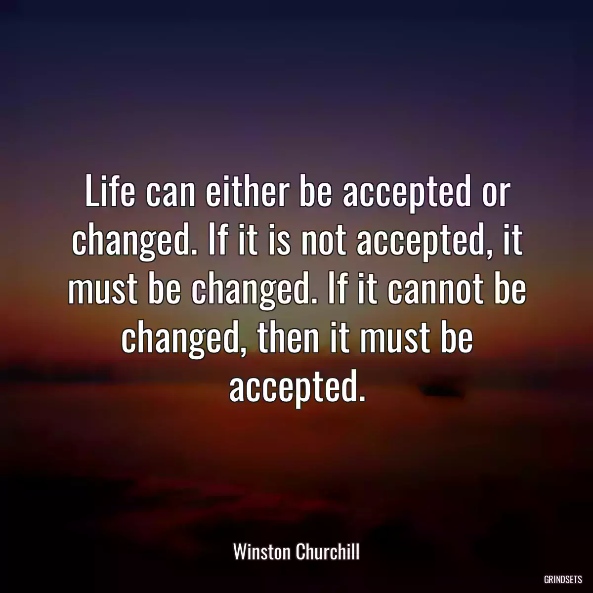 Life can either be accepted or changed. If it is not accepted, it must be changed. If it cannot be changed, then it must be accepted.