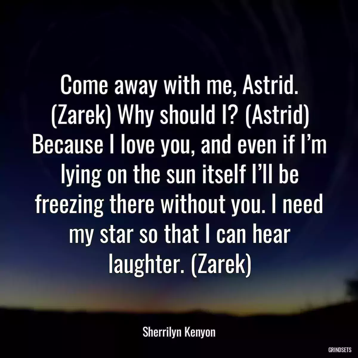 Come away with me, Astrid. (Zarek) Why should I? (Astrid) Because I love you, and even if I’m lying on the sun itself I’ll be freezing there without you. I need my star so that I can hear laughter. (Zarek)