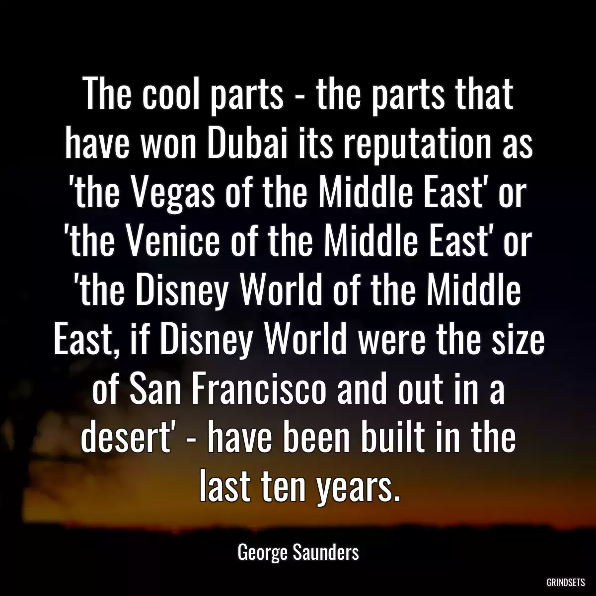 The cool parts - the parts that have won Dubai its reputation as \'the Vegas of the Middle East\' or \'the Venice of the Middle East\' or \'the Disney World of the Middle East, if Disney World were the size of San Francisco and out in a desert\' - have been built in the last ten years.