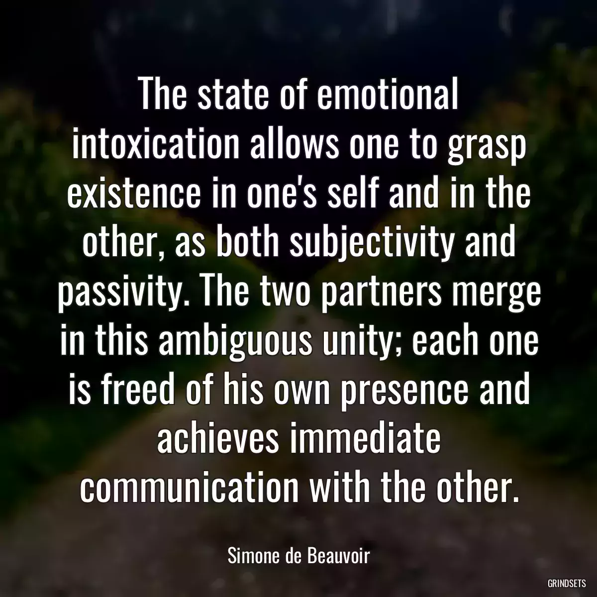 The state of emotional intoxication allows one to grasp existence in one\'s self and in the other, as both subjectivity and passivity. The two partners merge in this ambiguous unity; each one is freed of his own presence and achieves immediate communication with the other.