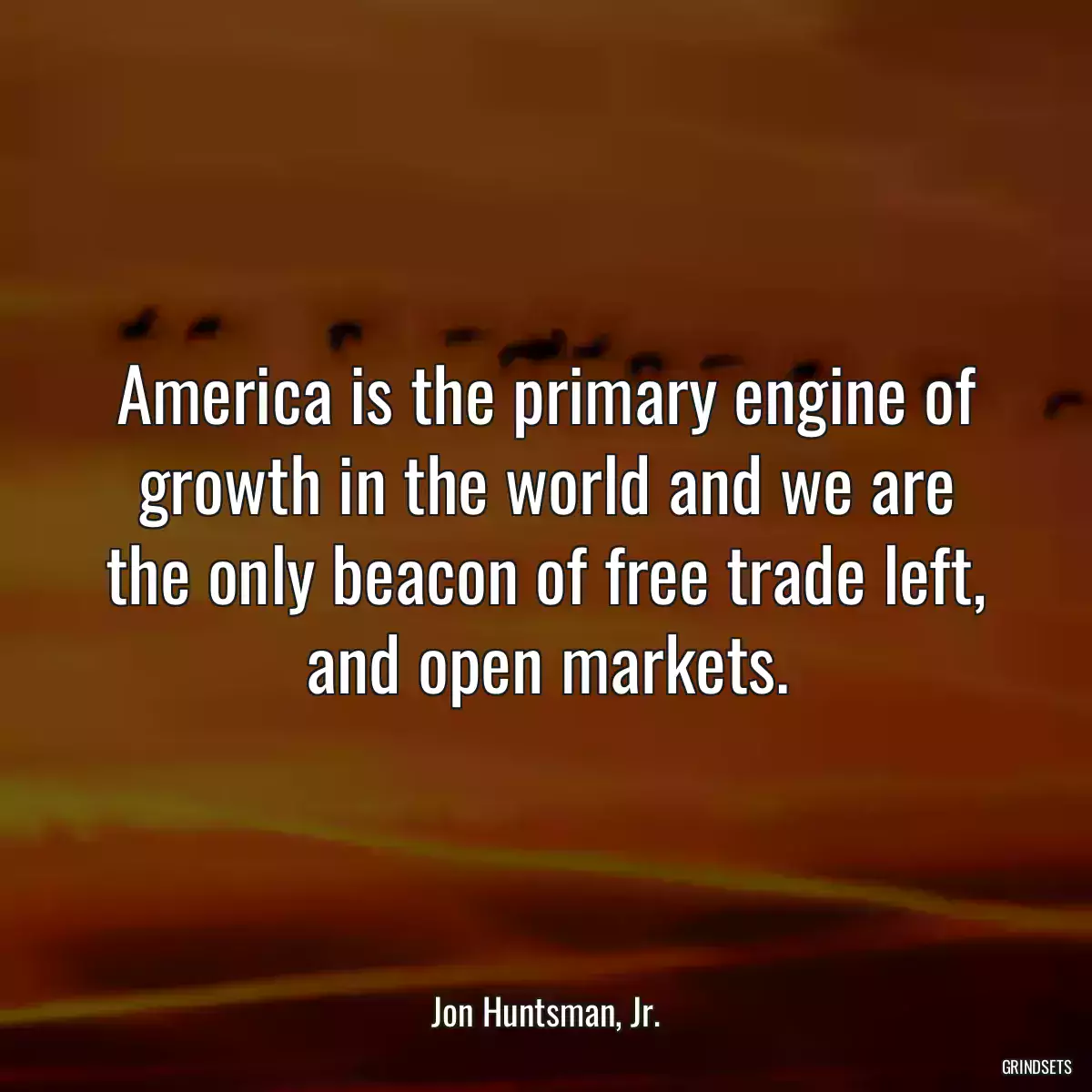 America is the primary engine of growth in the world and we are the only beacon of free trade left, and open markets.