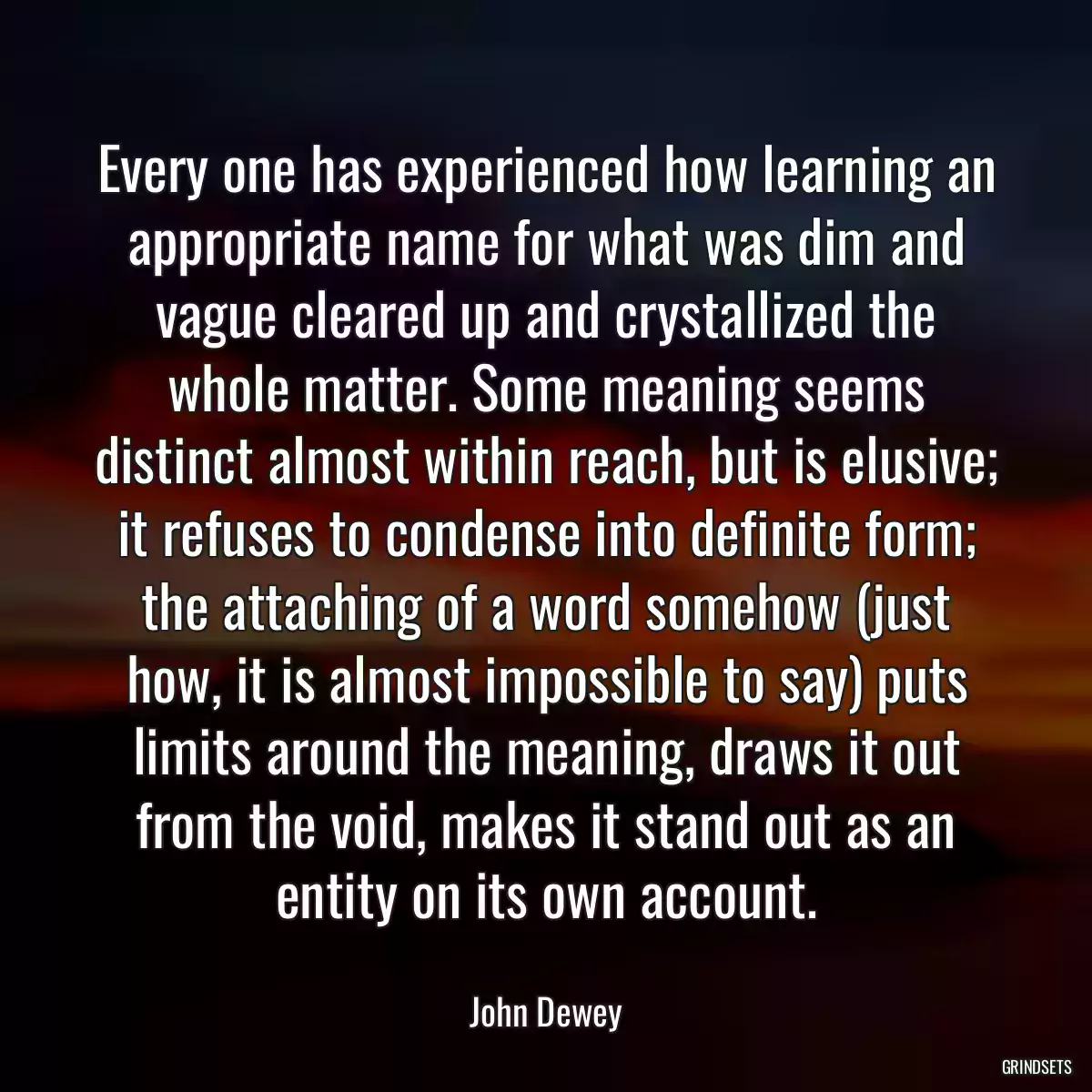 Every one has experienced how learning an appropriate name for what was dim and vague cleared up and crystallized the whole matter. Some meaning seems distinct almost within reach, but is elusive; it refuses to condense into definite form; the attaching of a word somehow (just how, it is almost impossible to say) puts limits around the meaning, draws it out from the void, makes it stand out as an entity on its own account.