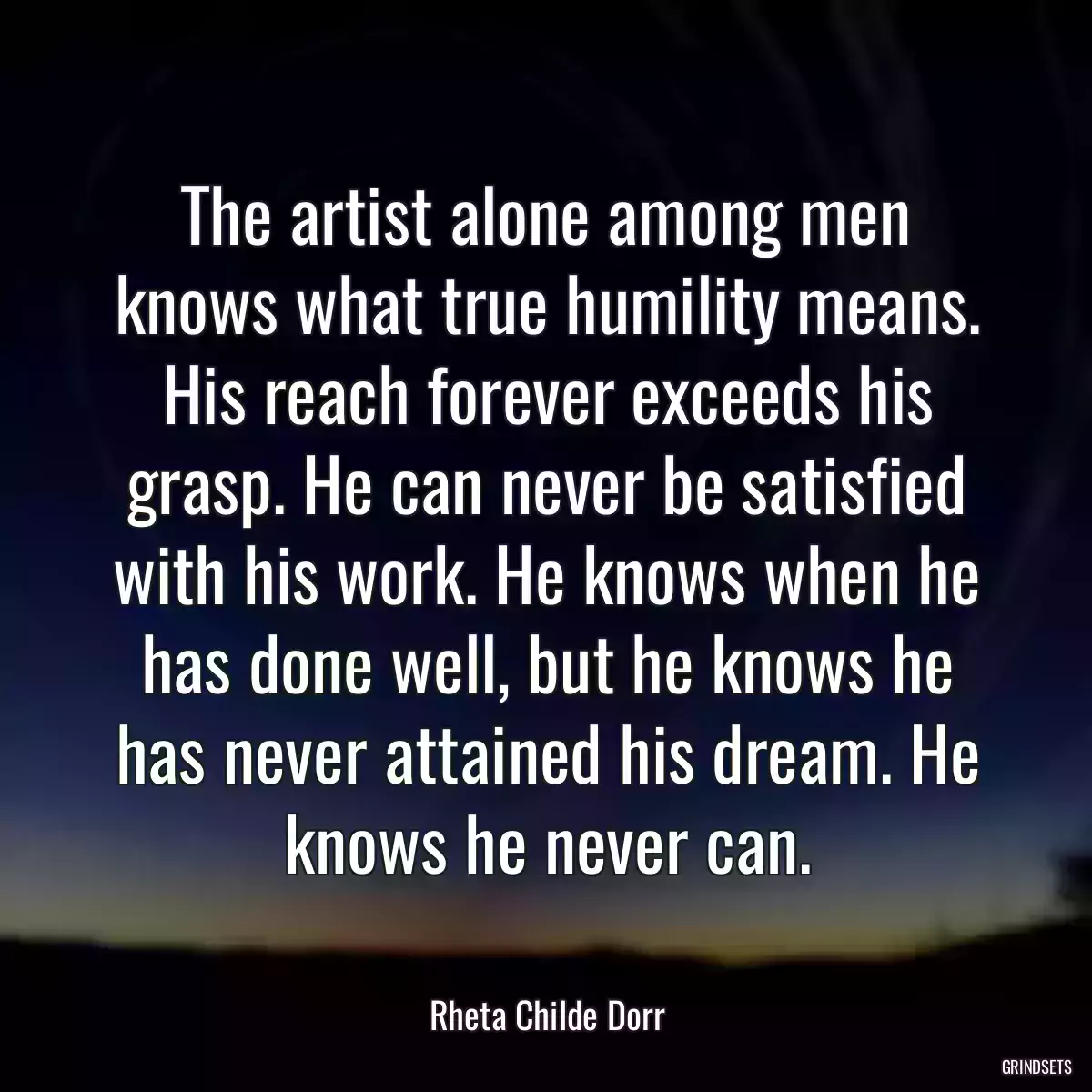 The artist alone among men knows what true humility means. His reach forever exceeds his grasp. He can never be satisfied with his work. He knows when he has done well, but he knows he has never attained his dream. He knows he never can.