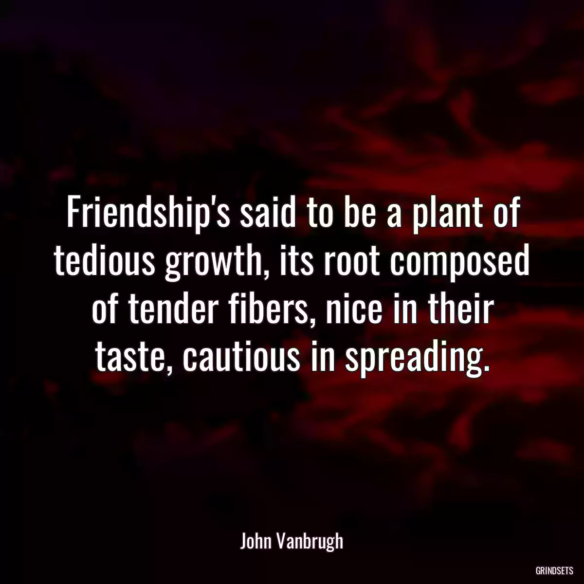 Friendship\'s said to be a plant of tedious growth, its root composed of tender fibers, nice in their taste, cautious in spreading.