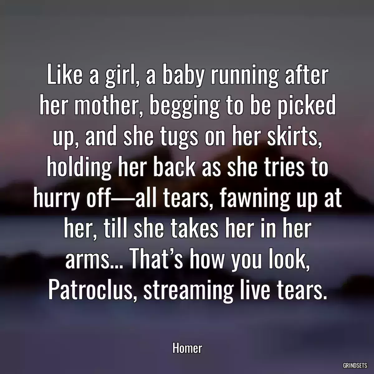 Like a girl, a baby running after her mother, begging to be picked up, and she tugs on her skirts, holding her back as she tries to hurry off—all tears, fawning up at her, till she takes her in her arms… That’s how you look, Patroclus, streaming live tears.