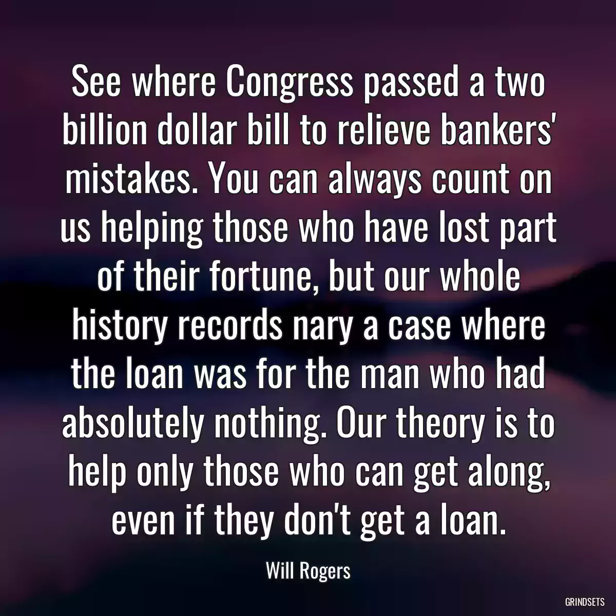 See where Congress passed a two billion dollar bill to relieve bankers\' mistakes. You can always count on us helping those who have lost part of their fortune, but our whole history records nary a case where the loan was for the man who had absolutely nothing. Our theory is to help only those who can get along, even if they don\'t get a loan.