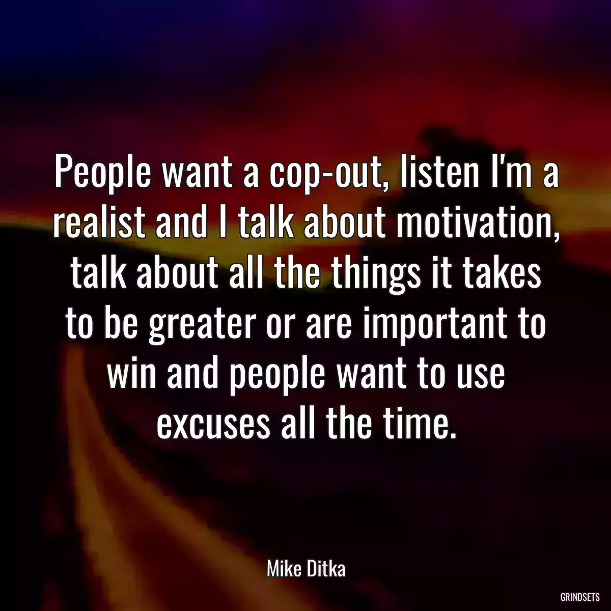 People want a cop-out, listen I\'m a realist and I talk about motivation, talk about all the things it takes to be greater or are important to win and people want to use excuses all the time.