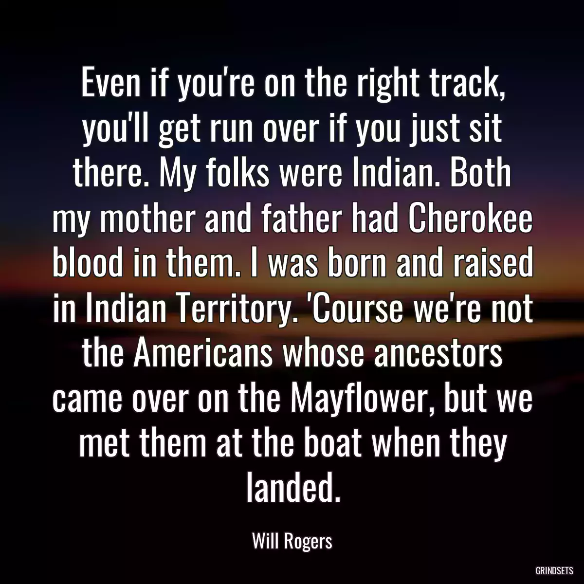 Even if you\'re on the right track, you\'ll get run over if you just sit there. My folks were Indian. Both my mother and father had Cherokee blood in them. I was born and raised in Indian Territory. \'Course we\'re not the Americans whose ancestors came over on the Mayflower, but we met them at the boat when they landed.