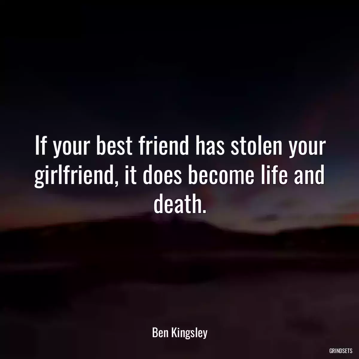 If your best friend has stolen your girlfriend, it does become life and death.