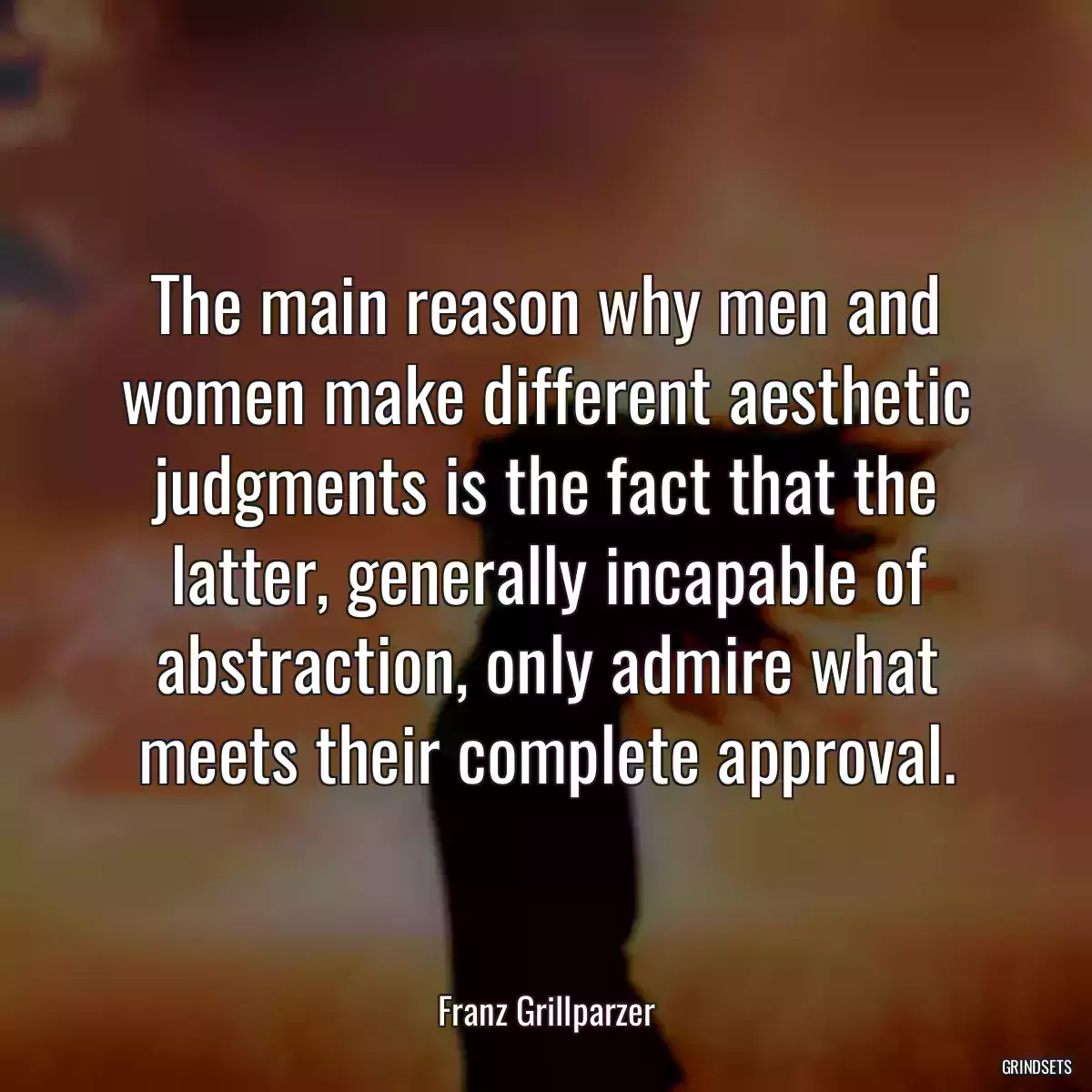 The main reason why men and women make different aesthetic judgments is the fact that the latter, generally incapable of abstraction, only admire what meets their complete approval.