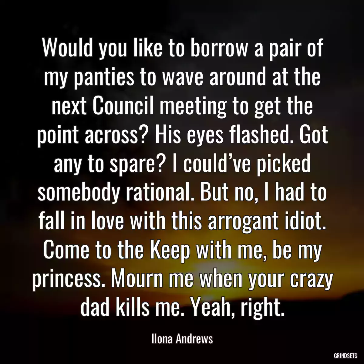 Would you like to borrow a pair of my panties to wave around at the next Council meeting to get the point across? His eyes flashed. Got any to spare? I could’ve picked somebody rational. But no, I had to fall in love with this arrogant idiot. Come to the Keep with me, be my princess. Mourn me when your crazy dad kills me. Yeah, right.