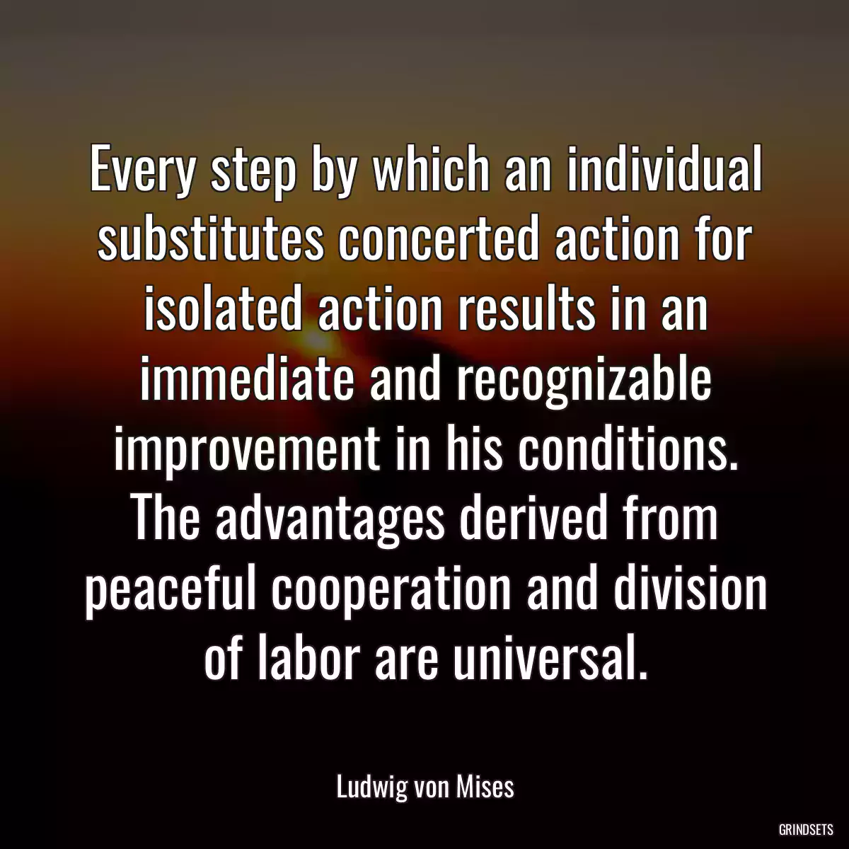 Every step by which an individual substitutes concerted action for isolated action results in an immediate and recognizable improvement in his conditions. The advantages derived from peaceful cooperation and division of labor are universal.