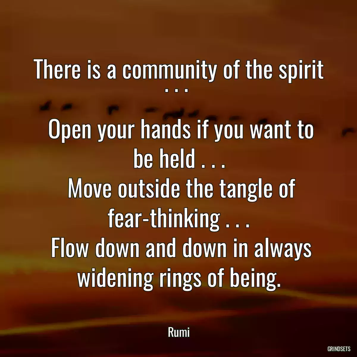 There is a community of the spirit . . . 
 Open your hands if you want to be held . . .
 Move outside the tangle of fear-thinking . . .
 Flow down and down in always widening rings of being.