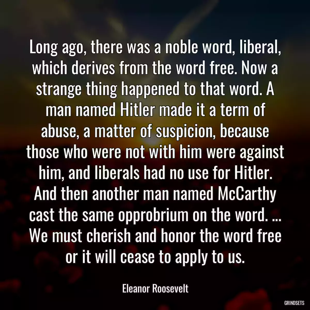 Long ago, there was a noble word, liberal, which derives from the word free. Now a strange thing happened to that word. A man named Hitler made it a term of abuse, a matter of suspicion, because those who were not with him were against him, and liberals had no use for Hitler. And then another man named McCarthy cast the same opprobrium on the word. ... We must cherish and honor the word free or it will cease to apply to us.