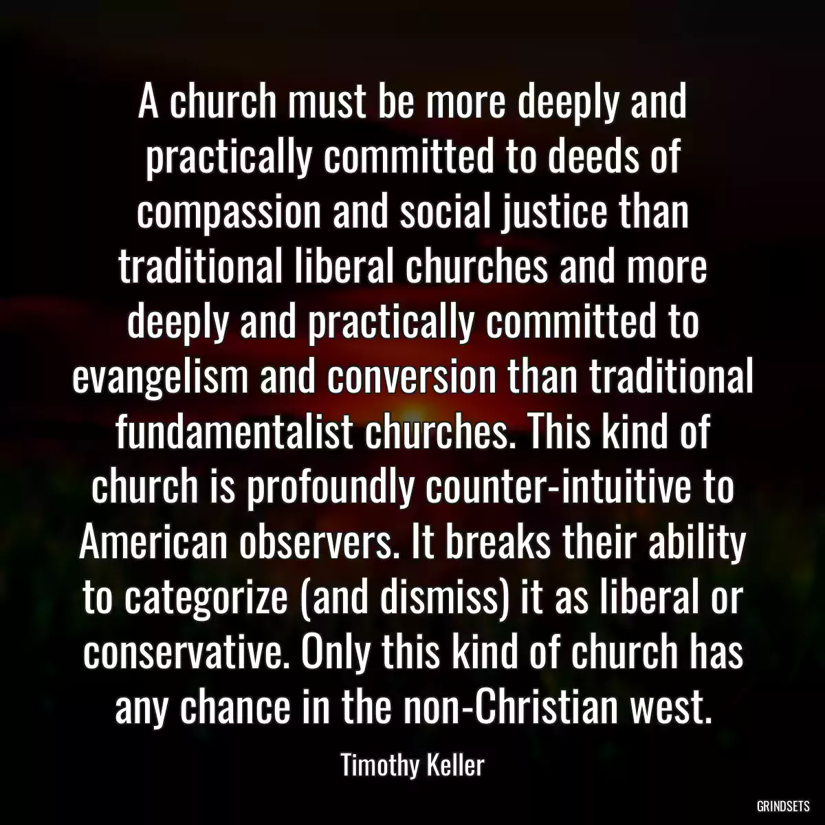 A church must be more deeply and practically committed to deeds of compassion and social justice than traditional liberal churches and more deeply and practically committed to evangelism and conversion than traditional fundamentalist churches. This kind of church is profoundly counter-intuitive to American observers. It breaks their ability to categorize (and dismiss) it as liberal or conservative. Only this kind of church has any chance in the non-Christian west.