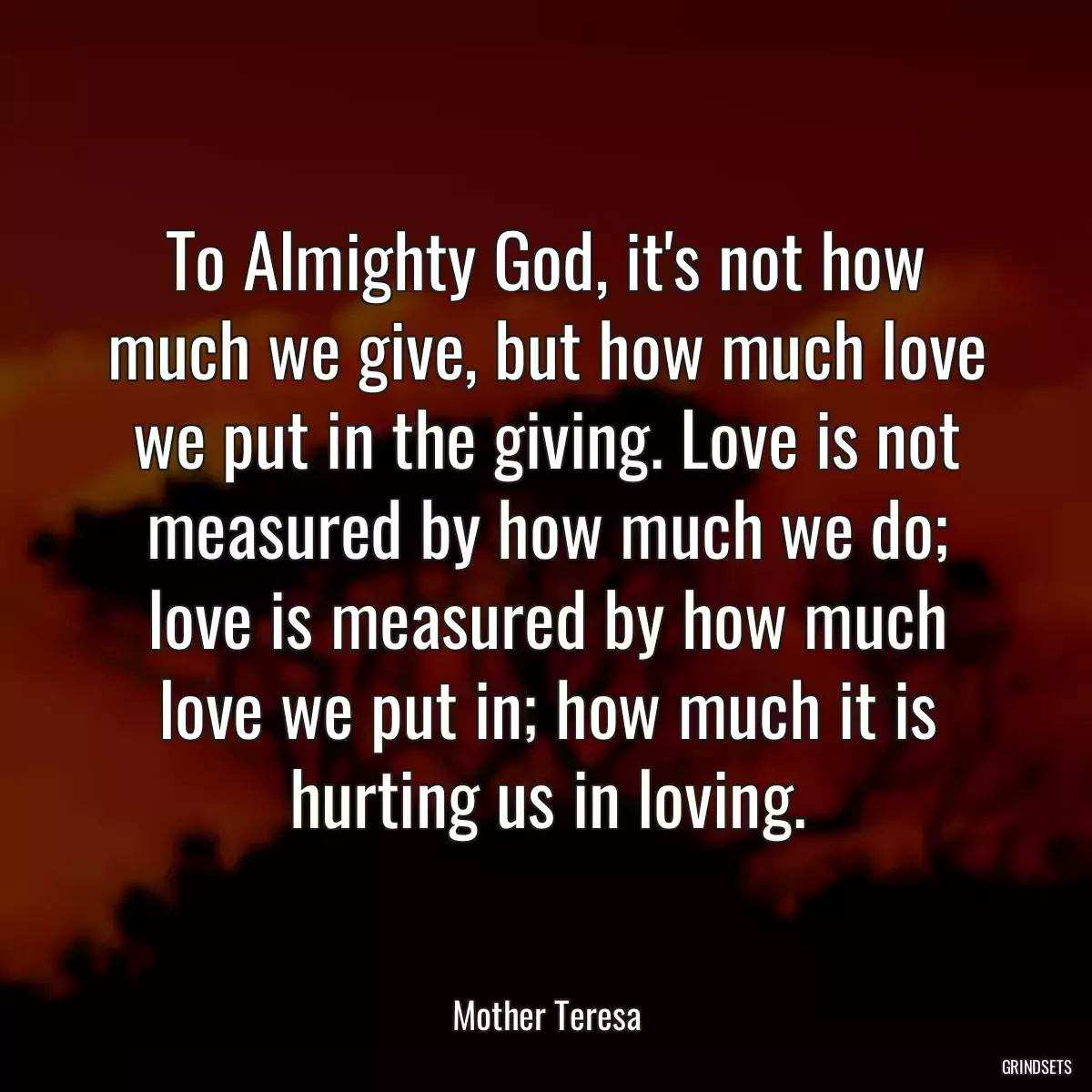 To Almighty God, it\'s not how much we give, but how much love we put in the giving. Love is not measured by how much we do; love is measured by how much love we put in; how much it is hurting us in loving.