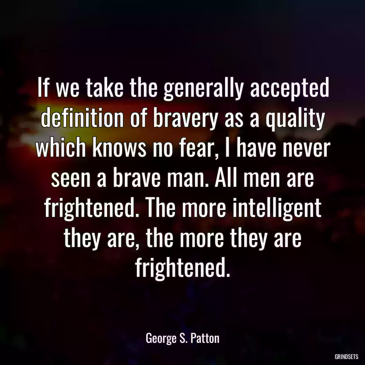 If we take the generally accepted definition of bravery as a quality which knows no fear, I have never seen a brave man. All men are frightened. The more intelligent they are, the more they are frightened.