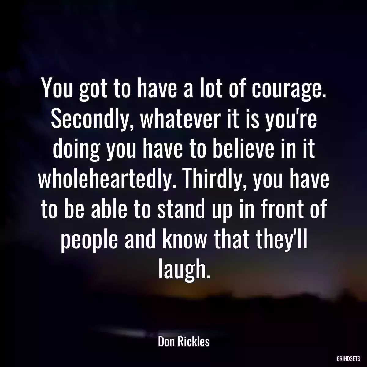 You got to have a lot of courage. Secondly, whatever it is you\'re doing you have to believe in it wholeheartedly. Thirdly, you have to be able to stand up in front of people and know that they\'ll laugh.