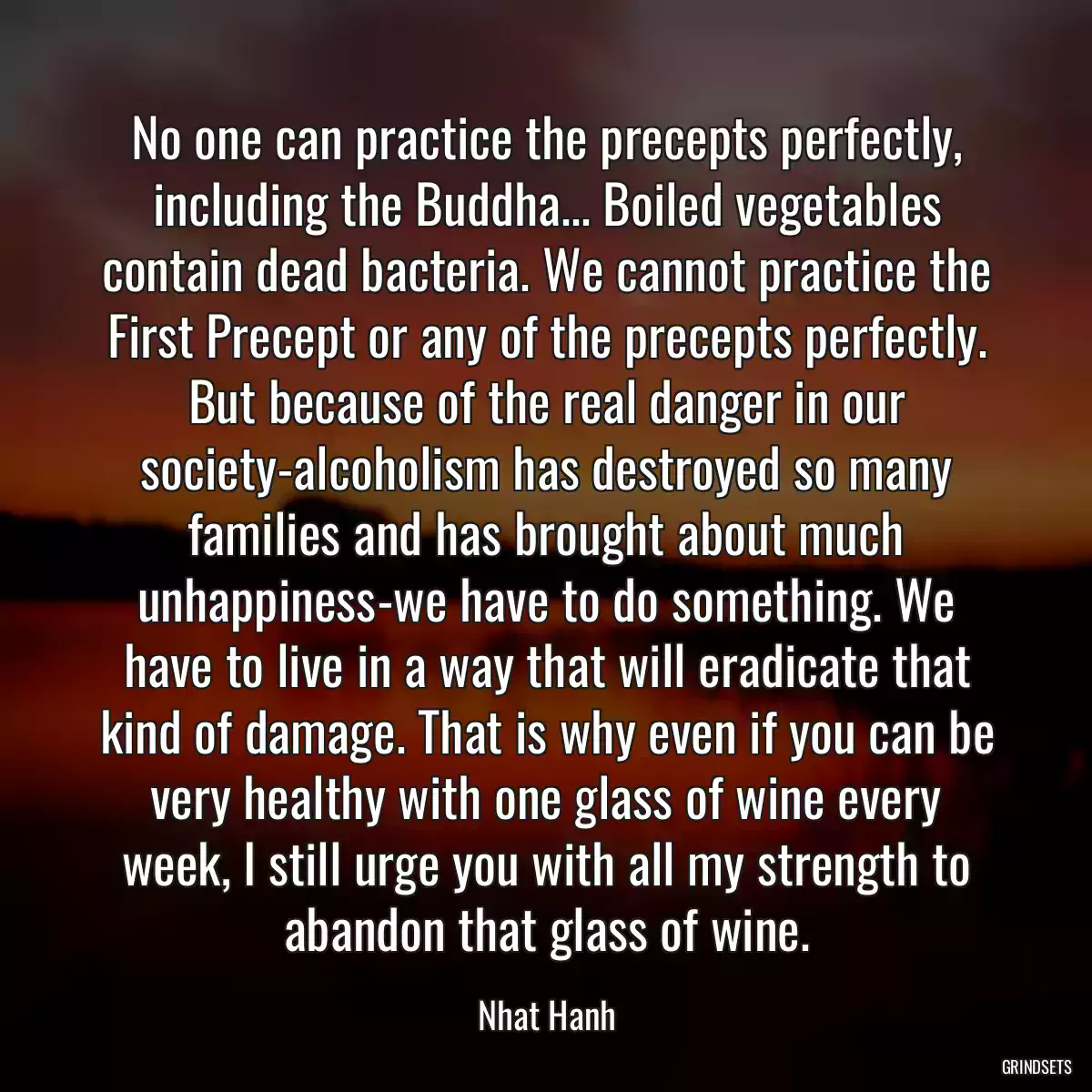 No one can practice the precepts perfectly, including the Buddha... Boiled vegetables contain dead bacteria. We cannot practice the First Precept or any of the precepts perfectly. But because of the real danger in our society-alcoholism has destroyed so many families and has brought about much unhappiness-we have to do something. We have to live in a way that will eradicate that kind of damage. That is why even if you can be very healthy with one glass of wine every week, I still urge you with all my strength to abandon that glass of wine.