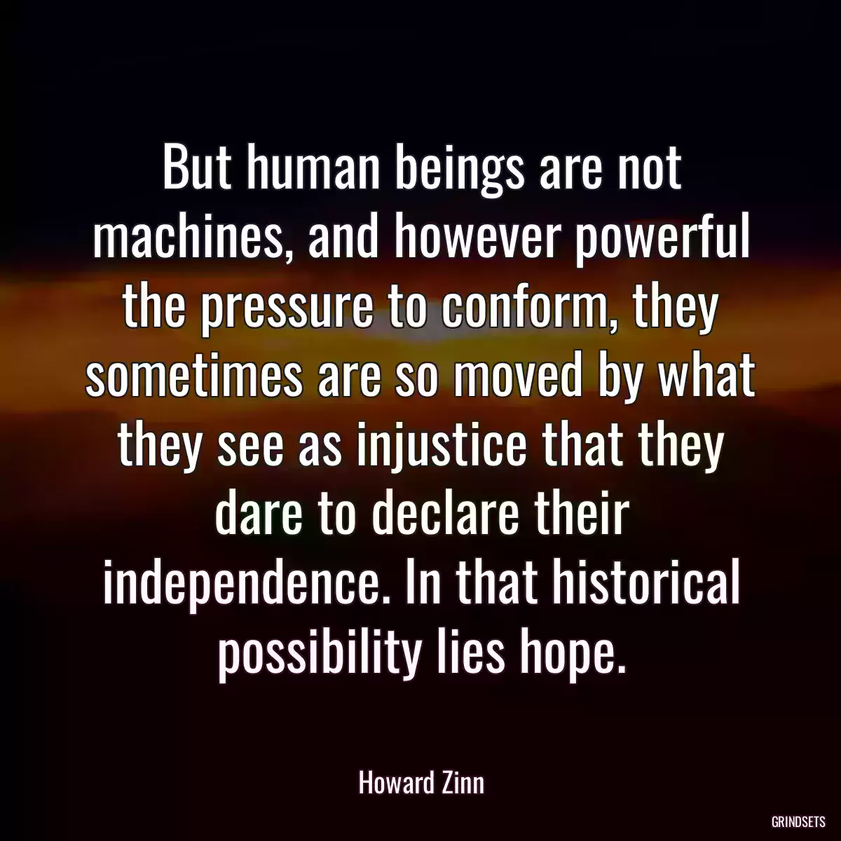 But human beings are not machines, and however powerful the pressure to conform, they sometimes are so moved by what they see as injustice that they dare to declare their independence. In that historical possibility lies hope.