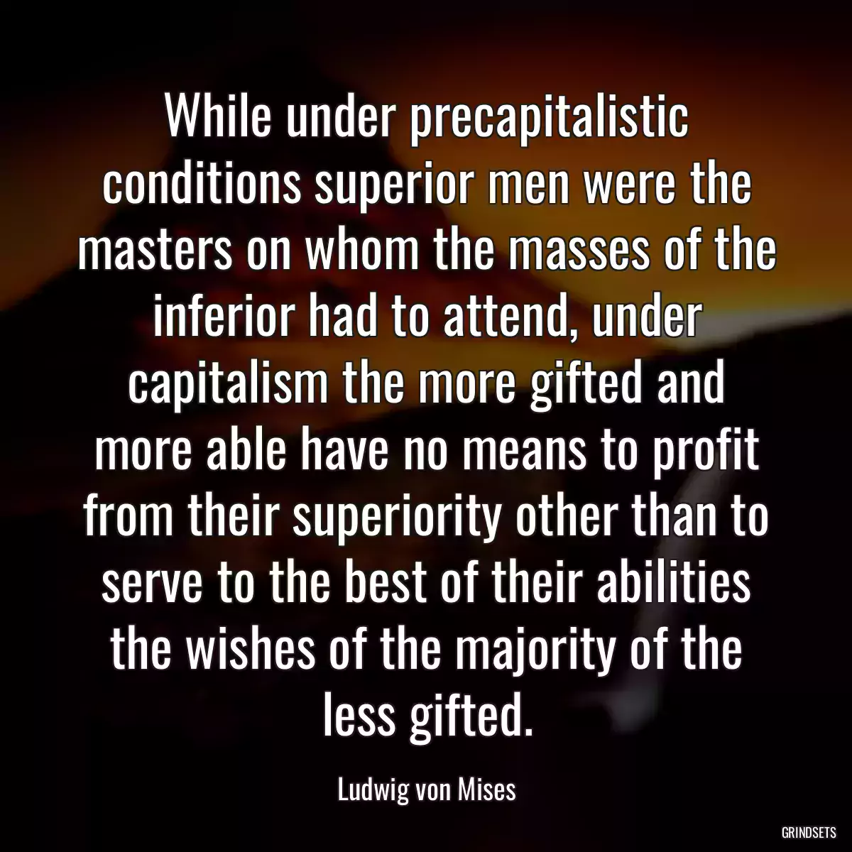 While under precapitalistic conditions superior men were the masters on whom the masses of the inferior had to attend, under capitalism the more gifted and more able have no means to profit from their superiority other than to serve to the best of their abilities the wishes of the majority of the less gifted.