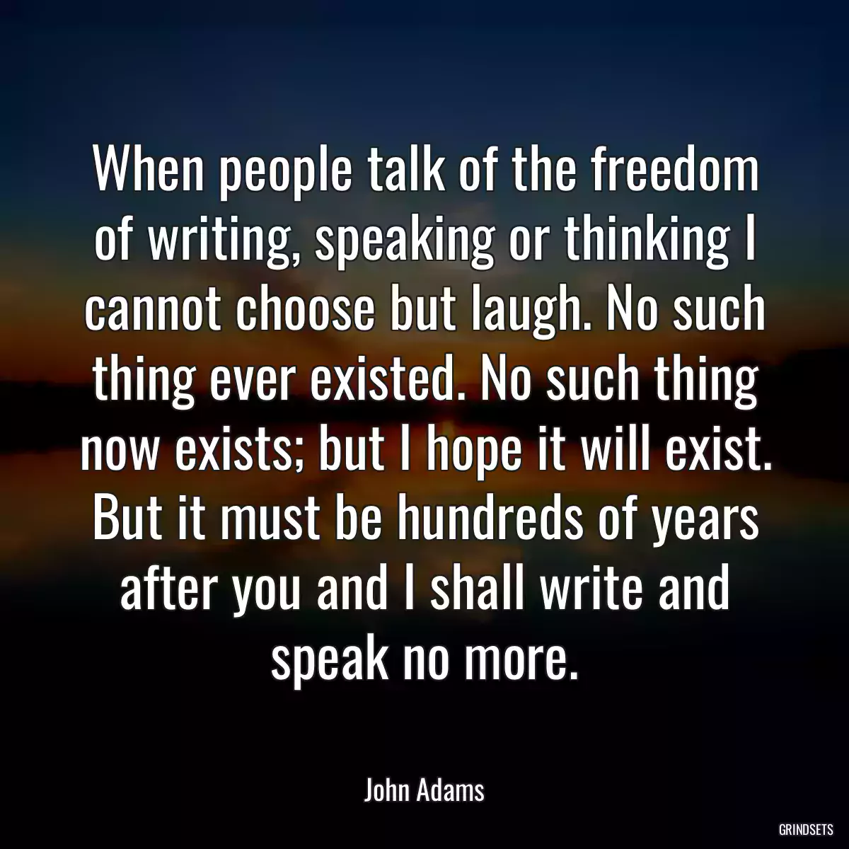 When people talk of the freedom of writing, speaking or thinking I cannot choose but laugh. No such thing ever existed. No such thing now exists; but I hope it will exist. But it must be hundreds of years after you and I shall write and speak no more.