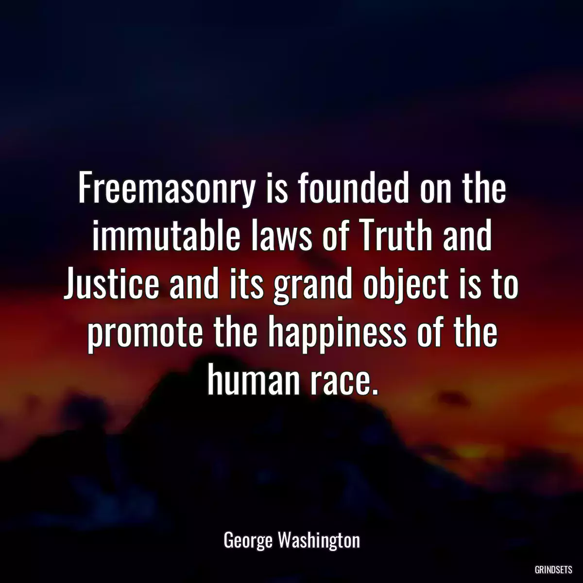 Freemasonry is founded on the immutable laws of Truth and Justice and its grand object is to promote the happiness of the human race.