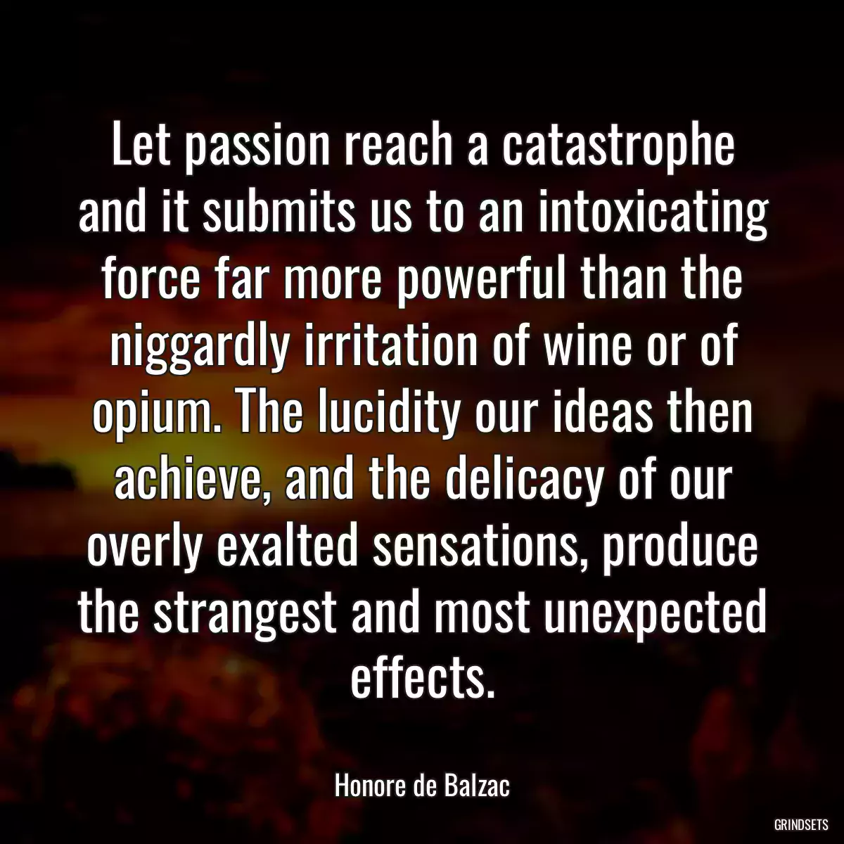 Let passion reach a catastrophe and it submits us to an intoxicating force far more powerful than the niggardly irritation of wine or of opium. The lucidity our ideas then achieve, and the delicacy of our overly exalted sensations, produce the strangest and most unexpected effects.