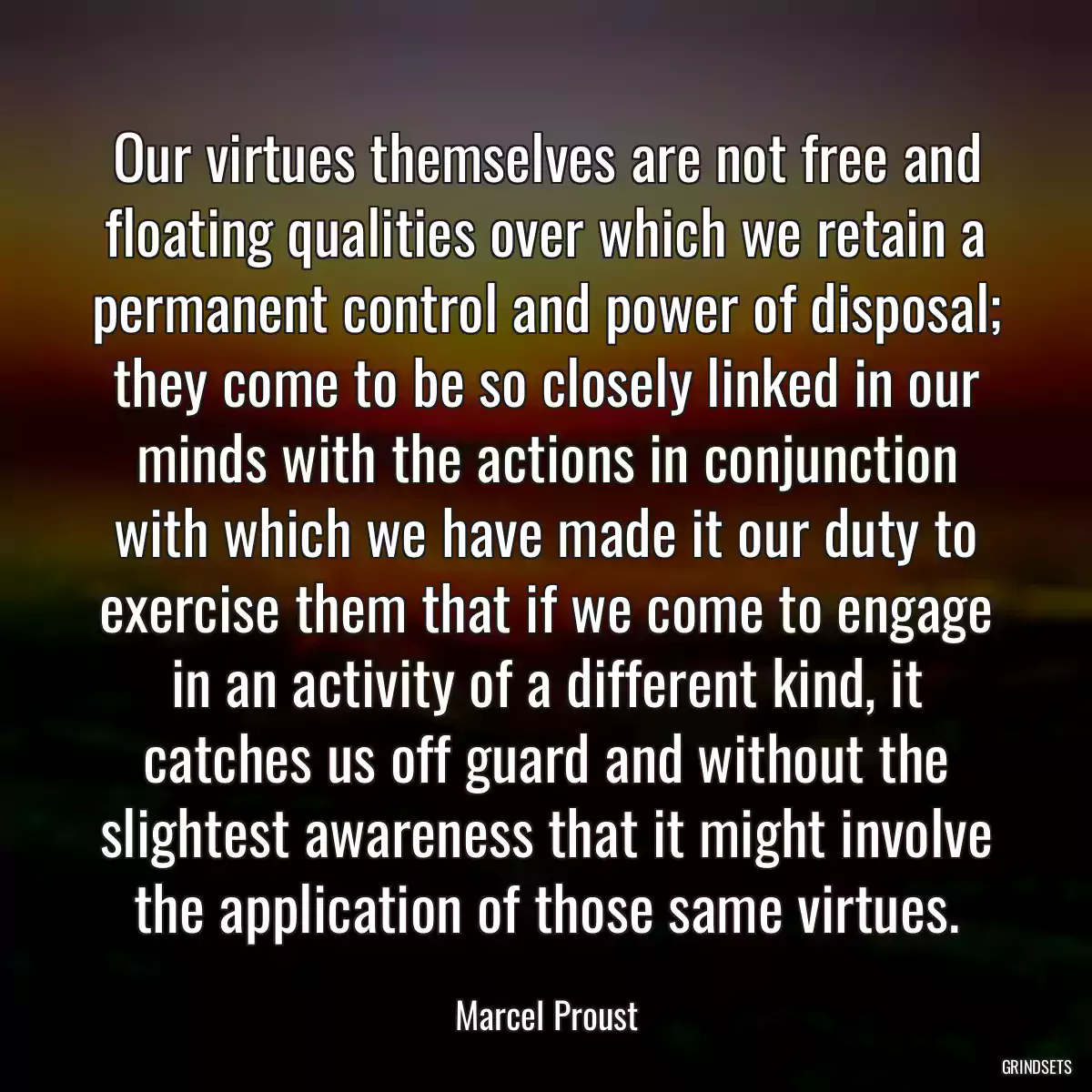 Our virtues themselves are not free and floating qualities over which we retain a permanent control and power of disposal; they come to be so closely linked in our minds with the actions in conjunction with which we have made it our duty to exercise them that if we come to engage in an activity of a different kind, it catches us off guard and without the slightest awareness that it might involve the application of those same virtues.