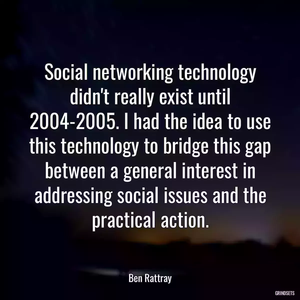 Social networking technology didn\'t really exist until 2004-2005. I had the idea to use this technology to bridge this gap between a general interest in addressing social issues and the practical action.