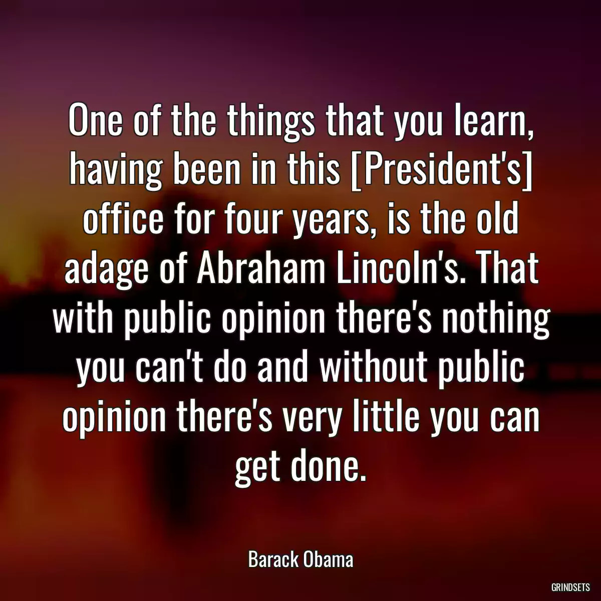 One of the things that you learn, having been in this [President\'s] office for four years, is the old adage of Abraham Lincoln\'s. That with public opinion there\'s nothing you can\'t do and without public opinion there\'s very little you can get done.