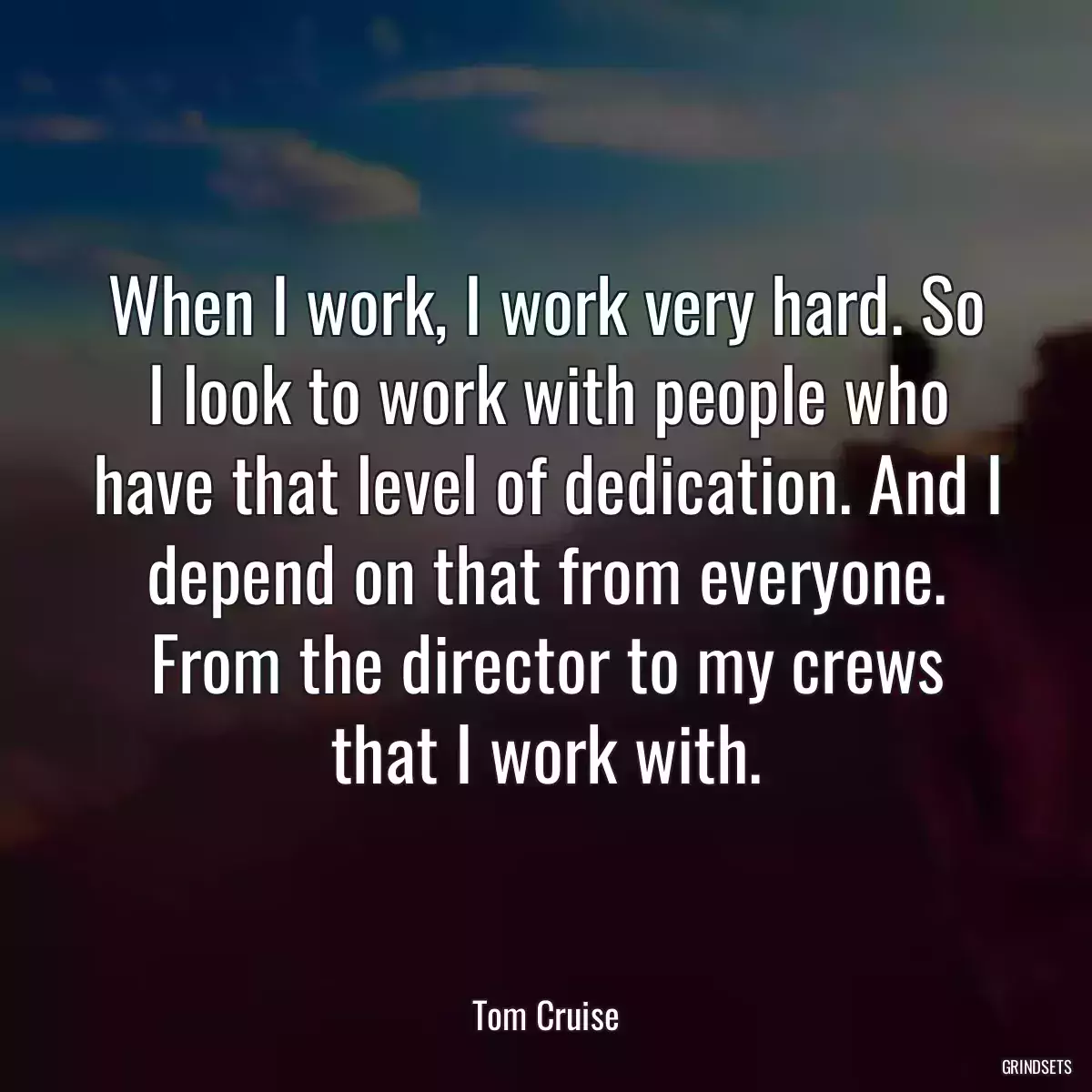 When I work, I work very hard. So I look to work with people who have that level of dedication. And I depend on that from everyone. From the director to my crews that I work with.