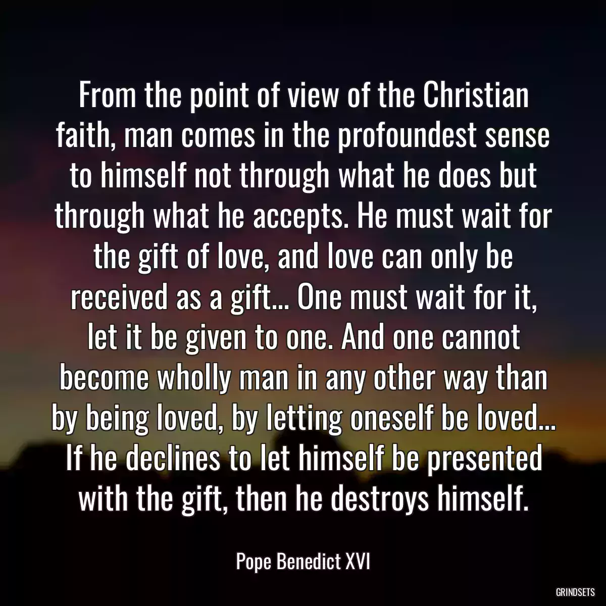 From the point of view of the Christian faith, man comes in the profoundest sense to himself not through what he does but through what he accepts. He must wait for the gift of love, and love can only be received as a gift... One must wait for it, let it be given to one. And one cannot become wholly man in any other way than by being loved, by letting oneself be loved... If he declines to let himself be presented with the gift, then he destroys himself.