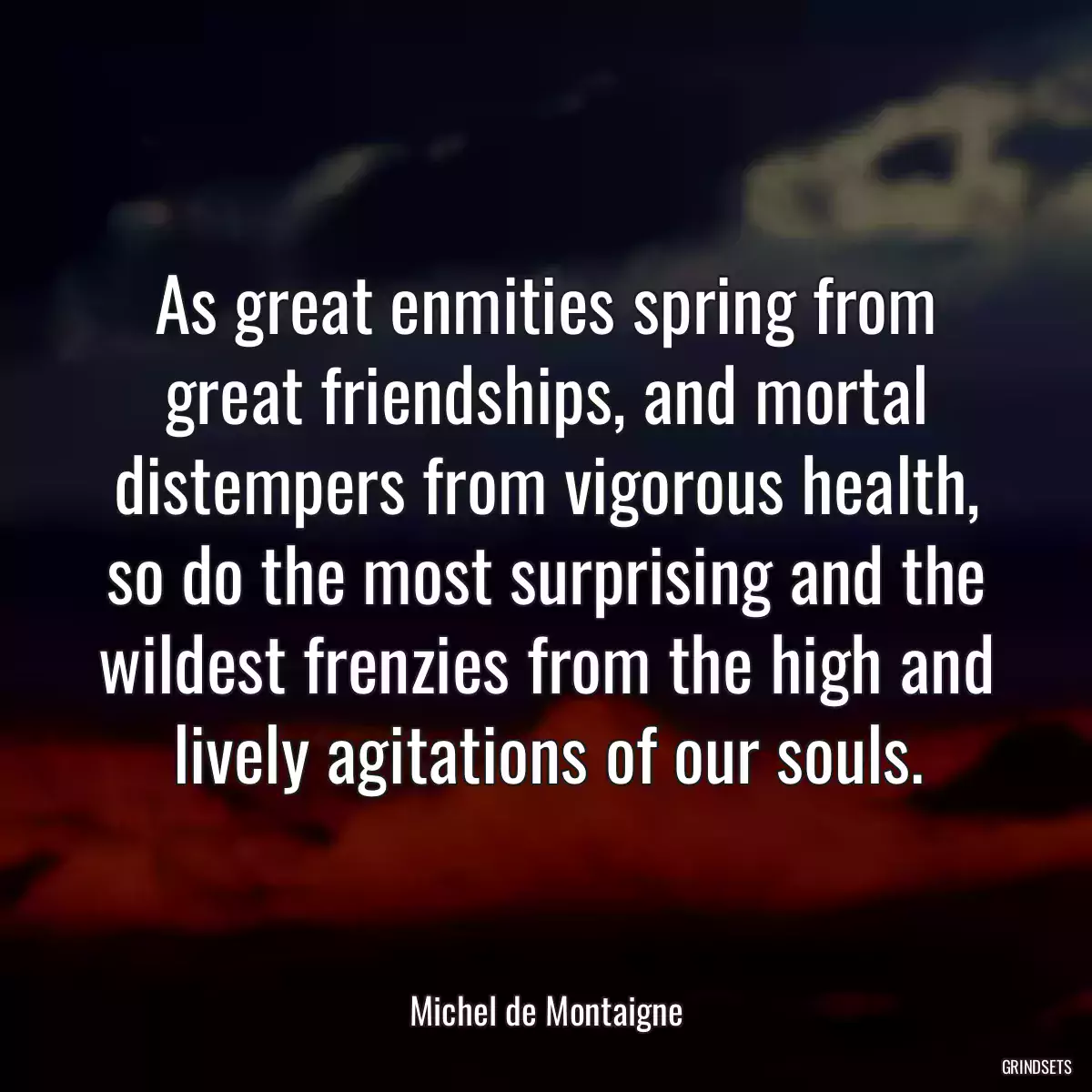 As great enmities spring from great friendships, and mortal distempers from vigorous health, so do the most surprising and the wildest frenzies from the high and lively agitations of our souls.