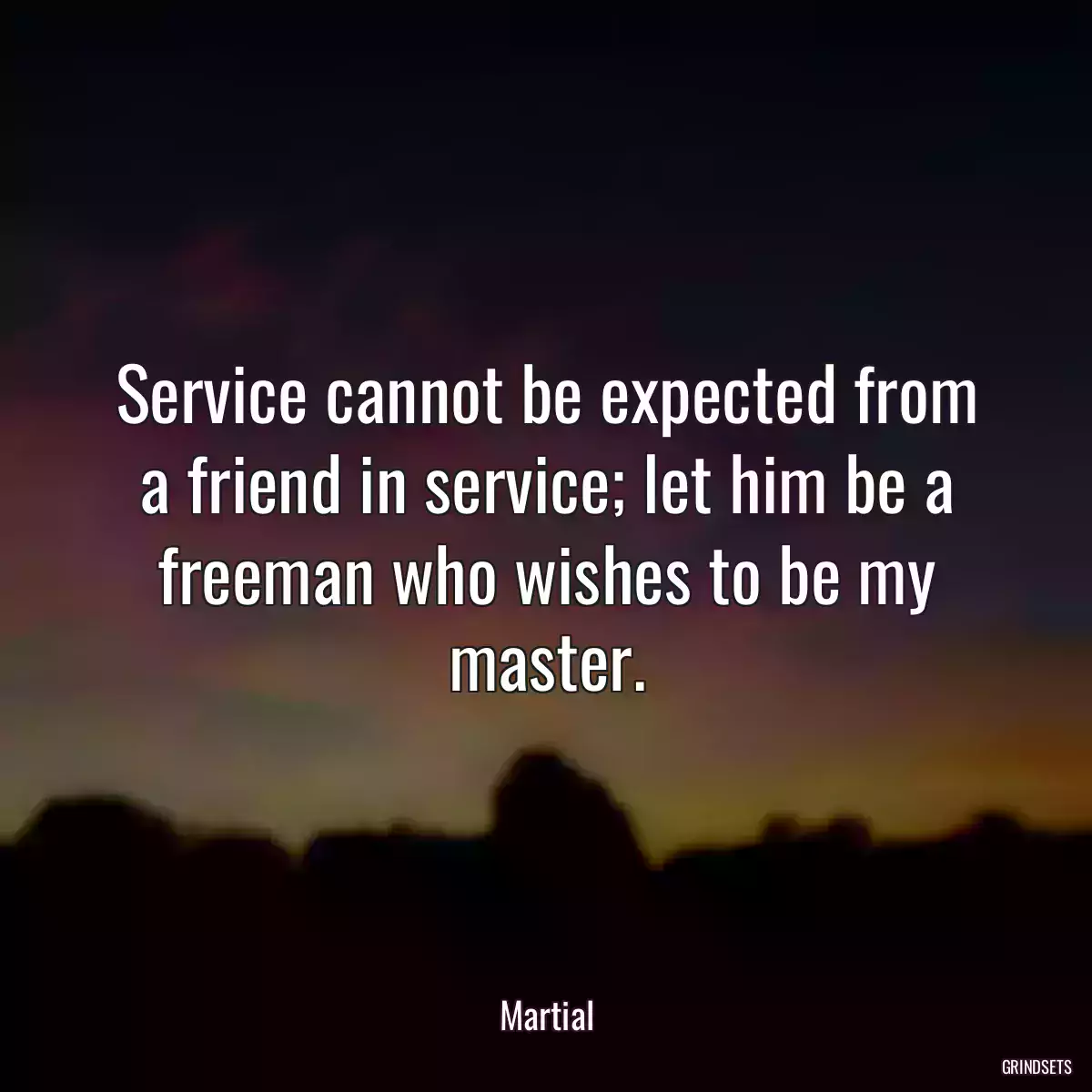 Service cannot be expected from a friend in service; let him be a freeman who wishes to be my master.