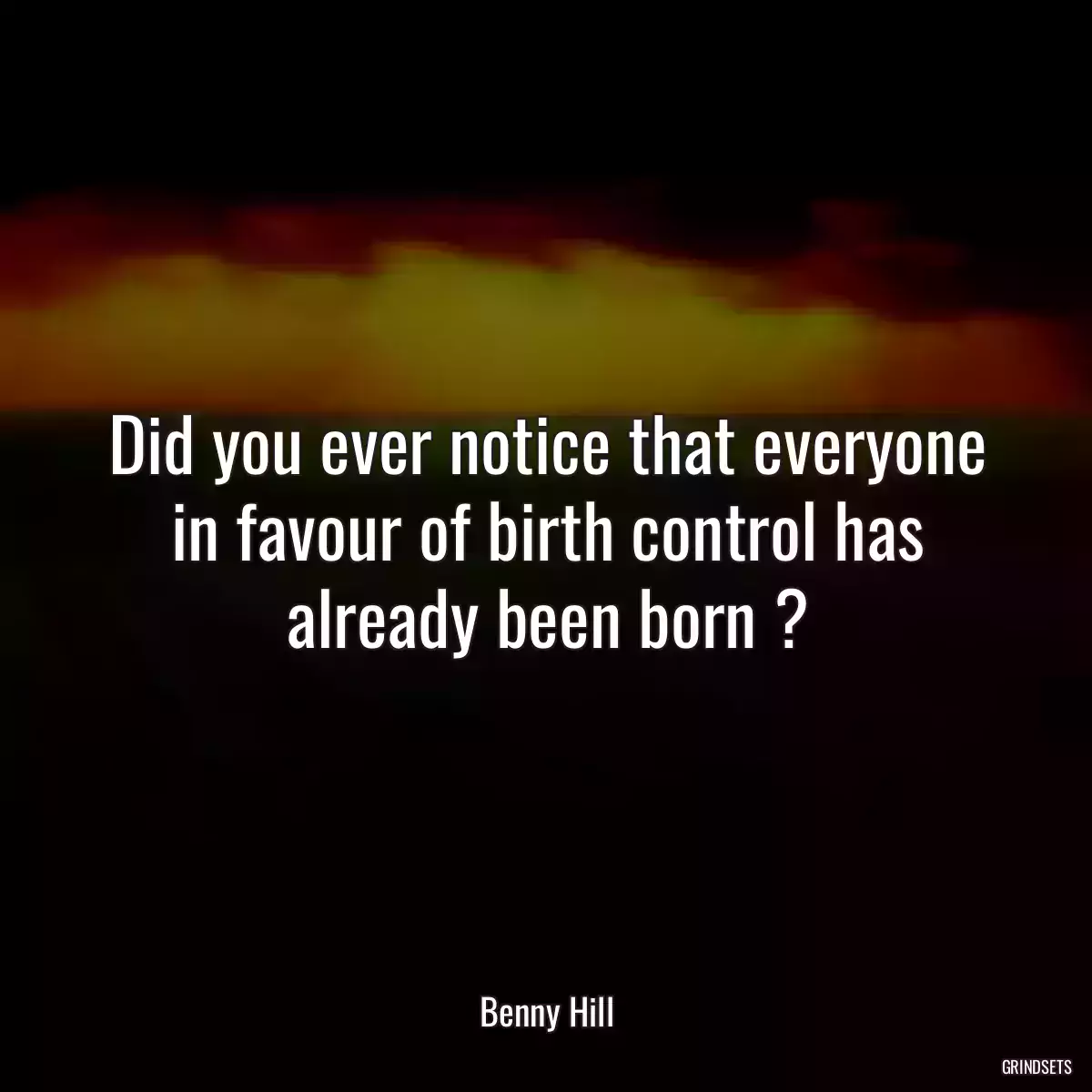 Did you ever notice that everyone in favour of birth control has already been born ?