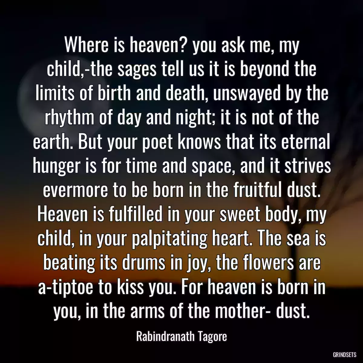 Where is heaven? you ask me, my child,-the sages tell us it is beyond the limits of birth and death, unswayed by the rhythm of day and night; it is not of the earth. But your poet knows that its eternal hunger is for time and space, and it strives evermore to be born in the fruitful dust. Heaven is fulfilled in your sweet body, my child, in your palpitating heart. The sea is beating its drums in joy, the flowers are a-tiptoe to kiss you. For heaven is born in you, in the arms of the mother- dust.