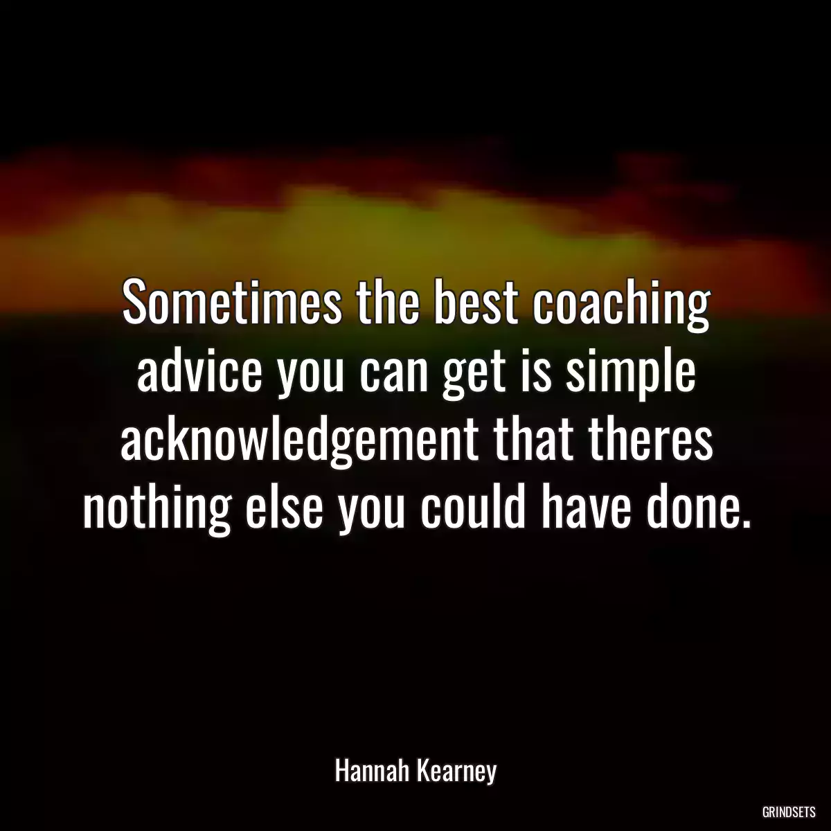 Sometimes the best coaching advice you can get is simple acknowledgement that theres nothing else you could have done.