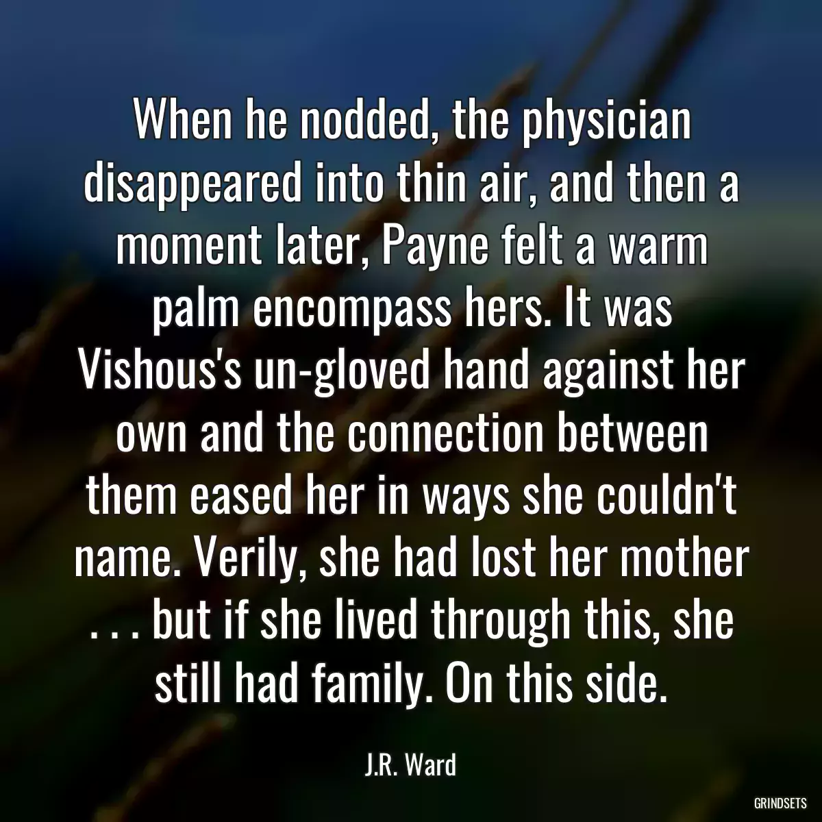 When he nodded, the physician disappeared into thin air, and then a moment later, Payne felt a warm palm encompass hers. It was Vishous\'s un-gloved hand against her own and the connection between them eased her in ways she couldn\'t name. Verily, she had lost her mother . . . but if she lived through this, she still had family. On this side.