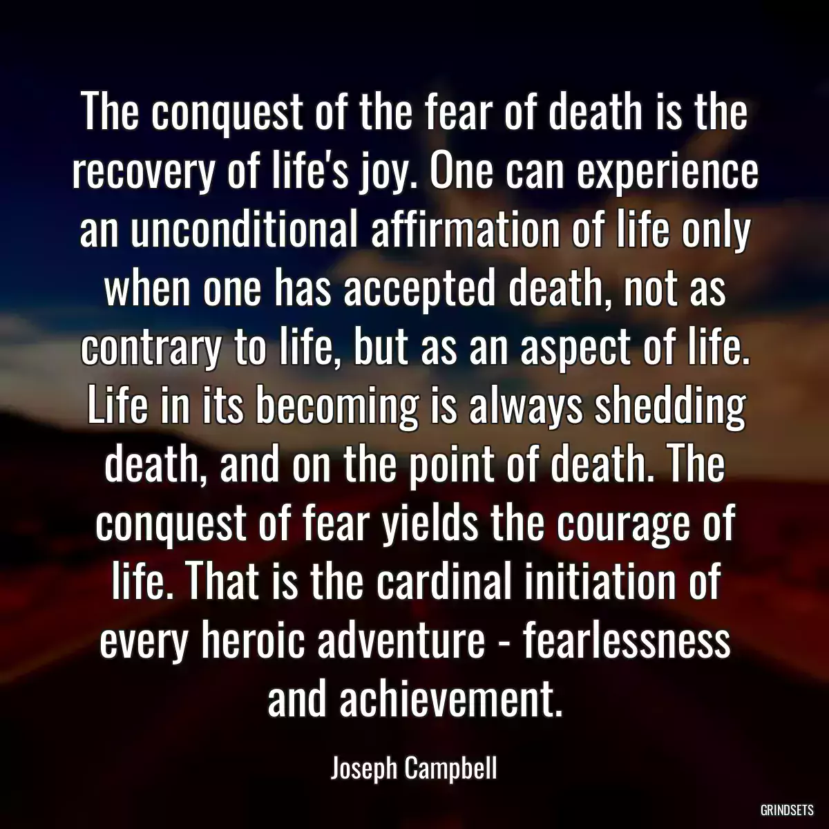 The conquest of the fear of death is the recovery of life\'s joy. One can experience an unconditional affirmation of life only when one has accepted death, not as contrary to life, but as an aspect of life. Life in its becoming is always shedding death, and on the point of death. The conquest of fear yields the courage of life. That is the cardinal initiation of every heroic adventure - fearlessness and achievement.