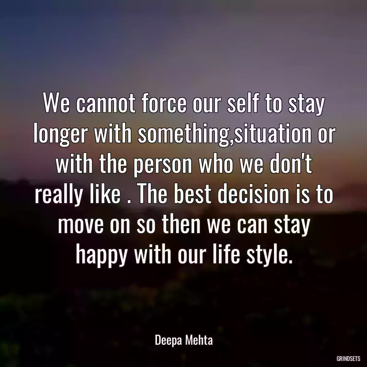 We cannot force our self to stay longer with something,situation or with the person who we don\'t really like . The best decision is to move on so then we can stay happy with our life style.