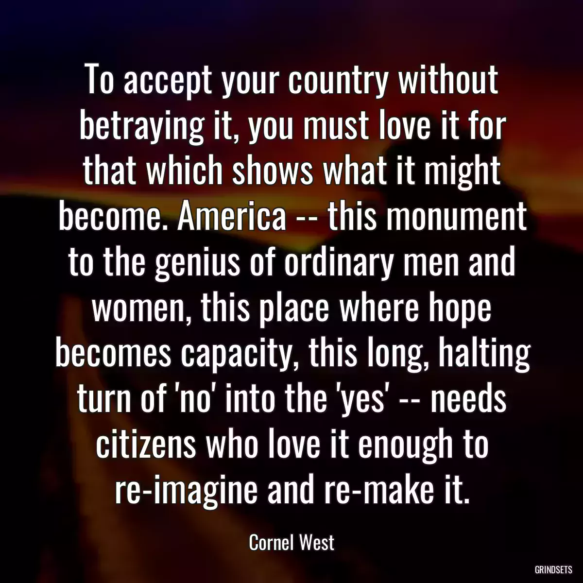 To accept your country without betraying it, you must love it for that which shows what it might become. America -- this monument to the genius of ordinary men and women, this place where hope becomes capacity, this long, halting turn of \'no\' into the \'yes\' -- needs citizens who love it enough to re-imagine and re-make it.